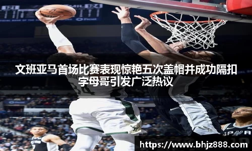 文班亚马首场比赛表现惊艳五次盖帽并成功隔扣字母哥引发广泛热议