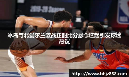 冰岛与北爱尔兰激战正酣比分悬念迭起引发球迷热议